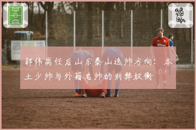 郝伟离任后山东泰山选帅方向：本土少帅与外籍名帅的利弊权衡