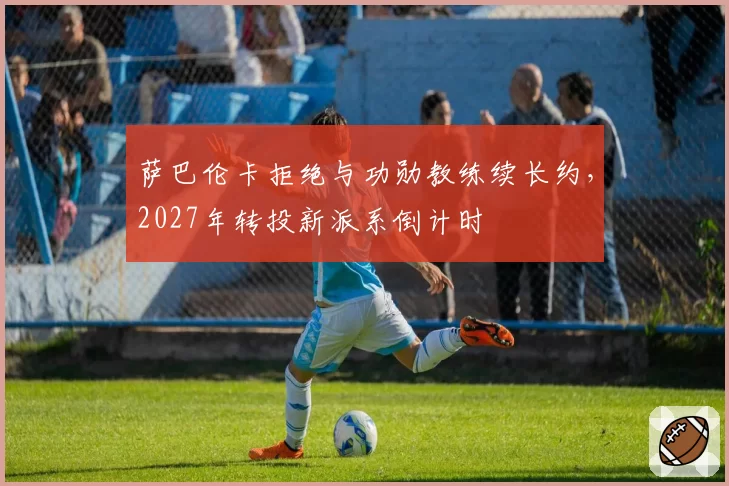 萨巴伦卡拒绝与功勋教练续长约,2027年转投新派系倒计时