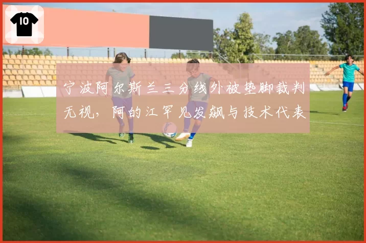 宁波阿尔斯兰三分线外被垫脚裁判无视，阿的江罕见发飙与技术代表争执？