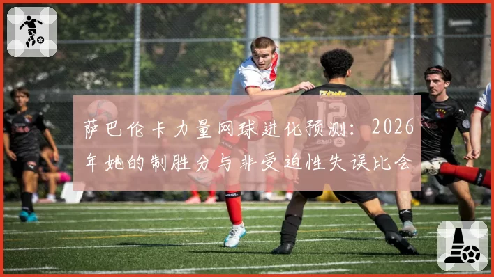 萨巴伦卡力量网球进化预测：2026年她的制胜分与非受迫性失误比会如何？