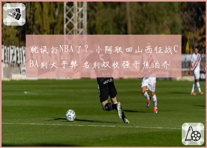 耽误打NBA了？小阿联回山西征战CBA利大于弊 名利双收强于焦泊乔