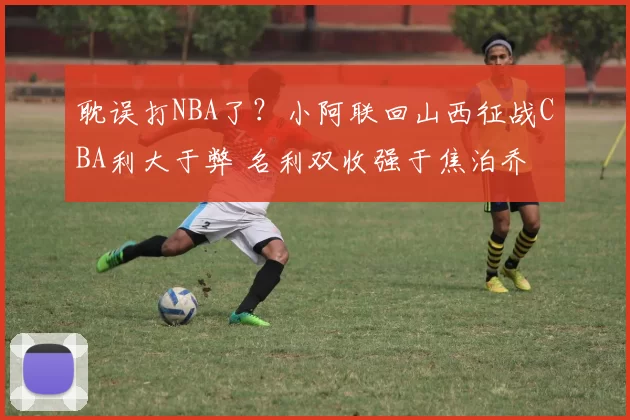 耽误打NBA了？小阿联回山西征战CBA利大于弊 名利双收强于焦泊乔