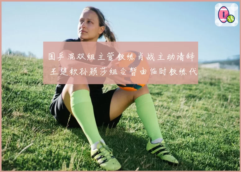 国乒混双组主管教练肖战主动请辞 王楚钦孙颖莎组合暂由临时教练代管