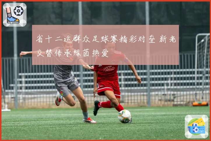 省十二运群众足球赛精彩对垒 新老交替传承绿茵热爱