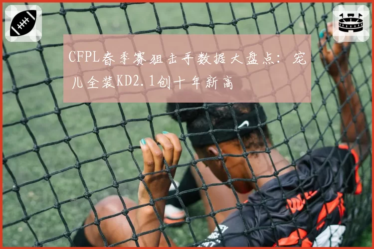 CFPL春季赛狙击手数据大盘点：宠儿全装KD2.1创十年新高