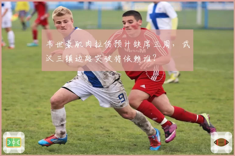韦世豪肌肉拉伤预计缺席三周，武汉三镇边路突破将依赖谁？