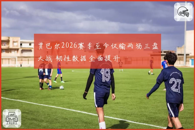 贾巴尔2026赛季至今仅输两场三盘大战 韧性数据全面提升