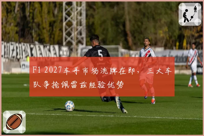 F1 2027车手市场洗牌在即，三大车队争抢佩雷兹经验优势