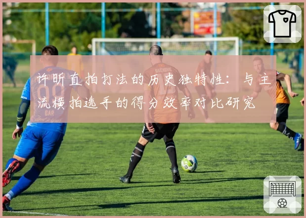许昕直拍打法的历史独特性：与主流横拍选手的得分效率对比研究