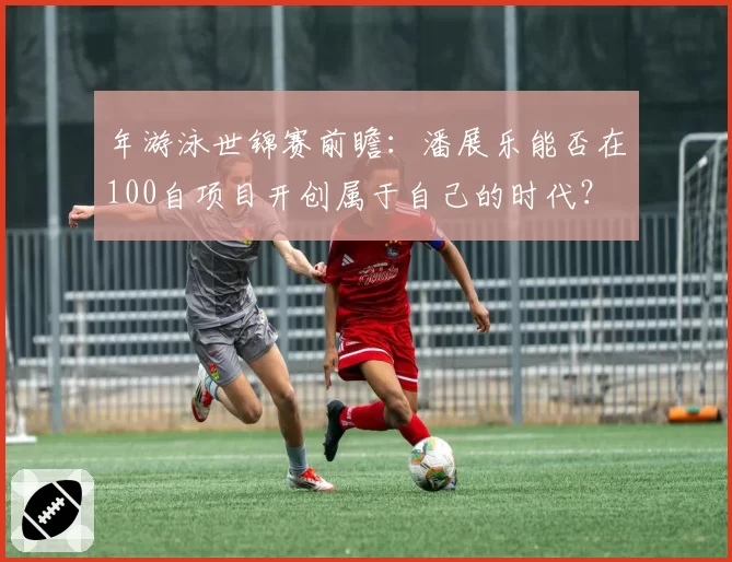 年游泳世锦赛前瞻：潘展乐能否在100自项目开创属于自己的时代？