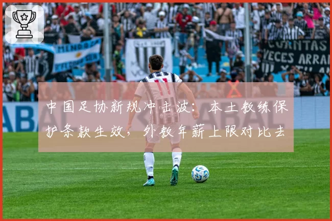 中国足协新规冲击波：本土教练保护条款生效，外教年薪上限对比去年缩水40%