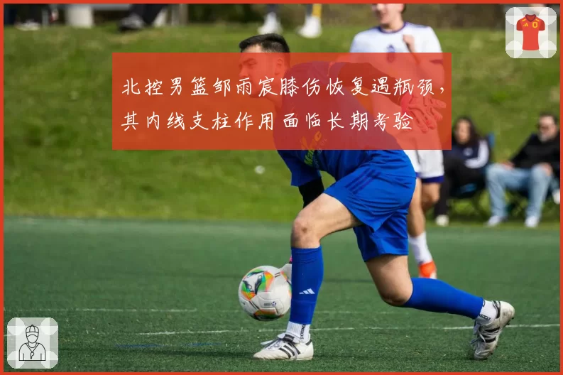 北控男篮邹雨宸膝伤恢复遇瓶颈，其内线支柱作用面临长期考验