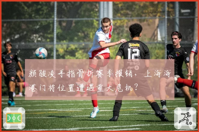 颜骏凌手指骨折赛季报销，上海海港门将位置遭遇重大危机？