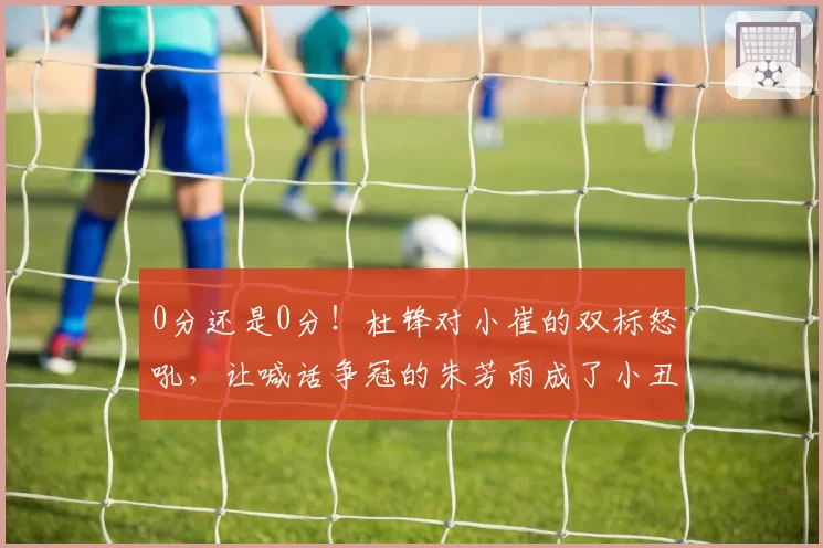 0分还是0分！杜锋对小崔的双标怒吼，让喊话争冠的朱芳雨成了小丑