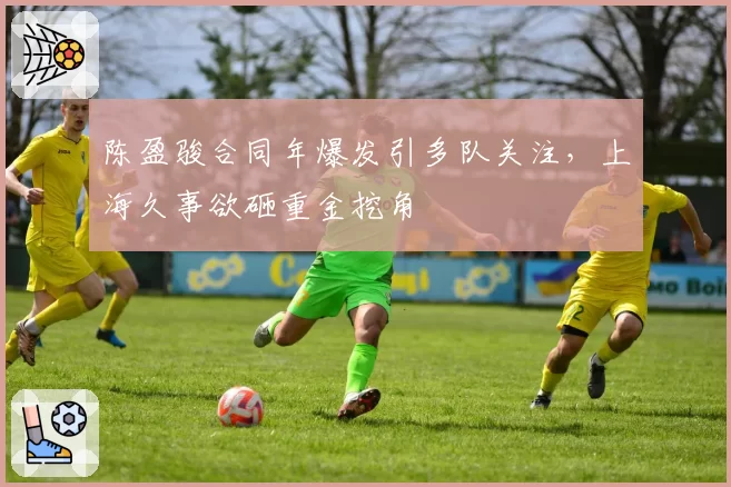 陈盈骏合同年爆发引多队关注,上海久事欲砸重金挖角