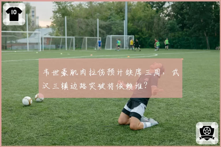 韦世豪肌肉拉伤预计缺席三周，武汉三镇边路突破将依赖谁？