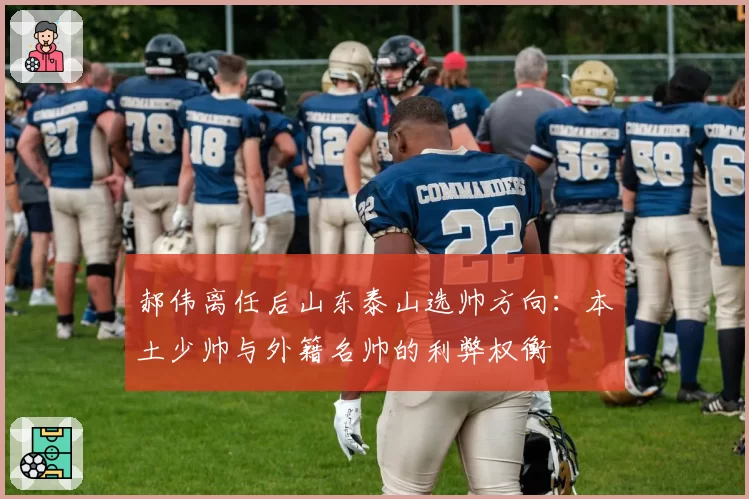 郝伟离任后山东泰山选帅方向：本土少帅与外籍名帅的利弊权衡