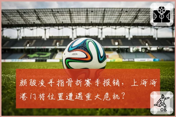 颜骏凌手指骨折赛季报销，上海海港门将位置遭遇重大危机？