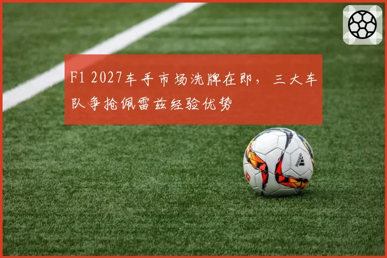 F1 2027车手市场洗牌在即，三大车队争抢佩雷兹经验优势