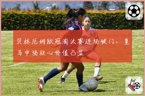 贝林厄姆欧冠淘汰赛连场破门，皇马中场核心价值凸显