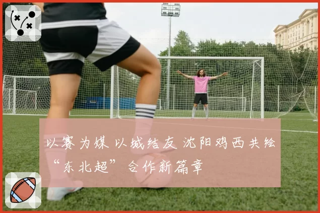 以赛为媒 以城结友 沈阳鸡西共绘“东北超”合作新篇章