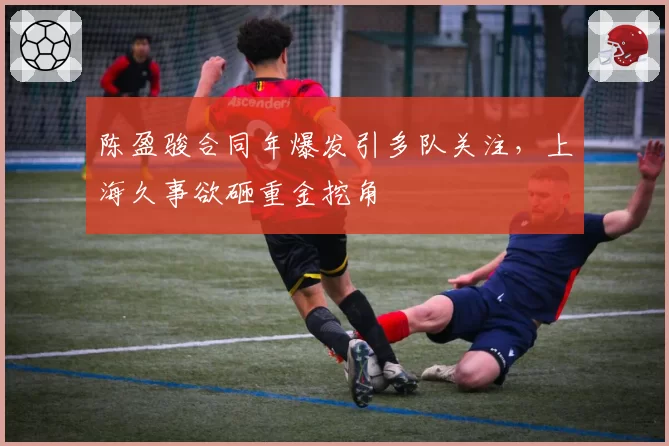 陈盈骏合同年爆发引多队关注，上海久事欲砸重金挖角