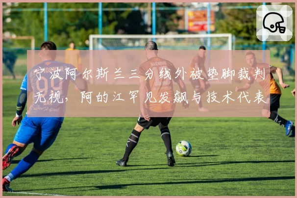宁波阿尔斯兰三分线外被垫脚裁判无视，阿的江罕见发飙与技术代表争执？