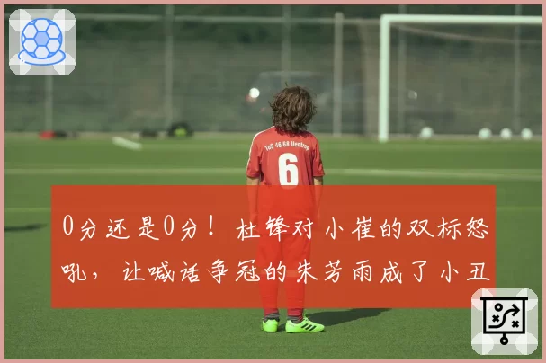 0分还是0分！杜锋对小崔的双标怒吼，让喊话争冠的朱芳雨成了小丑